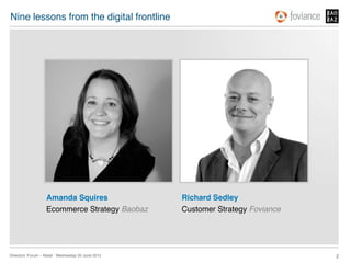 Nine lessons from the digital frontline!




                    Amanda Squires!                   Richard Sedley!
                    Ecommerce Strategy Baobaz!        Customer Strategy Foviance!




Directors’ Forum – Retail : Wednesday 20 June 2012!                                 2!
 