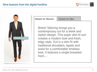 Nine lessons from the digital frontline!




                                                      Details for Women!   Details for Men!



                                                        British Tailoring brings you a
                                                        contemporary cut for a sleek and
                                                        stylish design. This super slim ﬁt suit
                                                        creates a modern look and fresh,
                                                        edgy style. Cut in a slim ﬁt with
                                                        traditional shoulders, lapels and
                                                        waist for a comfortable timeless
                                                        look, it features a single breasted
                                                        front…!



Directors’ Forum – Retail : Wednesday 20 June 2012!                                               21!
 