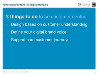 Nine lessons from the digital frontline!



      3 things to do to be customer centric!
      •  Design based on customer understanding!
      •  Deﬁne your digital brand voice!
      •  Support core customer journeys !




Directors’ Forum – Retail : Wednesday 20 June 2012!   8!
 
