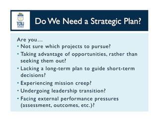 Are you…	
•  Not sure which projects to pursue?	
•  Taking advantage of opportunities, rather than
seeking them out?	
•  Lacking a long-term plan to guide short-term
decisions?	
•  Experiencing mission creep?	
•  Undergoing leadership transition?	
•  Facing external performance pressures
(assessment, outcomes, etc.)?	
 