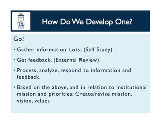 Go!	
•  Gather information. Lots. (Self Study)	
•  Get feedback. (External Review)	
•  Process, analyze, respond to information and
feedback.	
•  Based on the above, and in relation to institutional
mission and priorities: Create/revise mission,
vision, values	
 