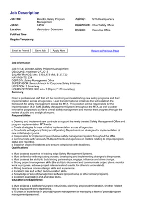 Job Description
Job Title: Agency:Director, Safety Program
Management
MTA Headquarters
Job ID: Department:84592 Chief Safety Officer
Location: Manhattan ­ Downtown Division: Executive Office
Full/Part Time:  
Regular/Temporary:  
Email to Friend Save Job Apply Now Return to Previous Page
Job Information
JOB TITLE: Director, Safety Program Management 
DEADLINE: November 27, 2015      
SALARY RANGE: Min.:  $102,178 Mid.: $127,723 
HAY POINTS: 924 
DEPT/DIV: Safety Management Office           
SUPERVISOR: Senior Advisor for Corporate Safety Initiatives    
LOCATION: 2 Broadway  
HOURS OF WORK: 9:00 am ­ 5:30 pm (7 1/2 hours/day)
Summary
Direct a professional staff that will be monitoring and establishing new safety programs and their
implementation across all agencies.  Lead transformational initiatives that will establish the
framework for safety management across the MTA.  This position will be responsible for the
implementation of an SMS (Safety Management System) throughout the MTA, as well as other
innovative programs to achieve overall safety management and monitor their progress through the
review of audits and analytical reports.
Responsibilities
o Develop and implement new contracts to support the newly created Safety Management Office and
program implementation MTA­wide 
o Create strategies for new initiative implementation across all agencies. 
o Coordinate with Agency Safety and Operating Departments on strategies for implementation of
new initiatives/programs. 
o Responsible for implementing a cohesive safety management system throughout the MTA. 
o Communicate with various MTA Departments and agencies on matters relating to project/program
status and reporting. 
o Establish project milestones and ensure compliance with deadlines.
Qualifications
o Must possess expertise in leading edge Safety Management Systems. 
o Must be familiar with regulatory process, developing and implementing changes to the process.  
o Must possess the ability to build strong partnerships, engage, influence and drive change. 
o Strong project management skills (the ability to document and communicate project plans, monitor
work in progress, achieve project milestones/end results, for others to understand). 
o Strong business process design skills and experience. 
o Excellent oral and written communication skills. 
o Knowledge of project management software (project solve or other similar program). 
o Excellent quantitative and analytical skills.
Education and Experience
o Must possess a Bachelor's Degree in business, planning, project administration, or other related
field or equivalent work experience. 
o 10 years of experience in project/program management or managing a team of project/program
management personnel. 
 