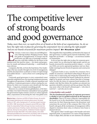 Governance Leadership
 directors  boards
The competitive lever
of strong boards
and good governance
Today, more than ever, we need a firm set of hands at the helm of our organizations. So, do we
have the right rules in place for governing the corporation? Are we selecting the right people?
And are our boards structured for maximum positive impact? By Maurice Lévy
E
conomic turbulence. Deep cuts and falling fore-
casts. Faltering markets. Plunging revenues. Sharp
new peaks of unemployment. As Europe and the
world enter our fifth year of seemingly unrelent-
ing crisis, with little visibility for the future in the
medium term, the need for vision — for clarity and perspec-
tive; for steady and balanced leadership — could hardly be
more obvious.
Companies, like fish, rot from the head down. Poor leader-
ship at the top cascades through every level of management,
and this decomposition accelerates at times of rapid change
and sudden threats — such as those we’re undergoing now,
in 2013.
Conversely, good governance is every corporation’s most
powerful competitive lever. By ensuring transparent processes
throughout all operations, it builds corporate reputation and
confidence. Corporate governance is about creating the con-
ditions for what every economic actor should seek: the long
boom — long-term, sustained, nourishing growth.
Moreover, in a context of intense globalization, as the Inter-
net helps every kind of business and political issue go global
but government largely remains a local (or at best regional)
affair, corporations are becoming the only truly global actor.
This magnifies their responsibility, and therefore the impact of
their governance. It makes good corporate leadership a chal-
lenge that can benefit — or damage — an enormous number
of communities.
So do we have the right rules in place for corporate gover-
nance today? Are we selecting the right people, and are our
boards structured for maximum positive impact — so that
our CEOs can receive appropriate guidance and our share-
holder meetings become forums for genuine and constructive
dialogue?
“A genuine leader is not a searcher for consensus, but a
molder of consensus,” said Martin Luther King Jr. Because of
its key role in supervising and setting the framework for a
company, it is crucial that the board’s authority be acknowl-
edged to be greater and more solemn than that of manage-
ment. For this, the choice of corporate board members is ab-
solutely vital. But first, before the members are selected, two
questions should be answered, and they go deeper than they
may seem: what is the board’s ultimate goal — who does it
work for? — and who sets its rules.
A shareholder-only model?
The first fundamental question of corporate governance
is whether or not it is guided exclusively by the interests of
shareholders. There is of course a fiduciary responsibility for
the board to act in the shareholders’ interest, and indeed a
moral one, for their financing ensures the dynamism (and
sometimes the survival) of the company. But if this is the
board’s only goal, all the mechanisms of management will be
shaped to maximize share value, in whatever time frame is
deemed relevant.
This ignores what I would argue is the broader and more
important point.A corporation is in a sense a living organism.
It has to adapt, shift, and take on new elements. Its sustained
Maurice Lévy is chairman and CEO of Publicis Groupe, the world’s
third-largest advertising and communications group. He joined
Publicis in 1971, with a background in IT, and was named chairman
and CEO in 1987, becoming the company’s second CEO since 1926.
Under his stewardship Publicis Groupe has been transformed into
a global powerhouse of leading creative advertising and marketing
agencies. Among his many awards, Institutional Investor magazine
named him Europe’s Best CEO in the media industry, and in 2012
WomenCorporateDirectors honored him and Publicis with its Visionary
Award for Leadership and Governance of a Public Company.
 