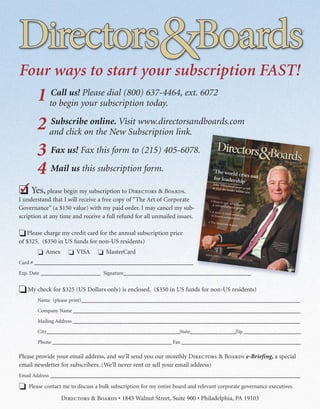 Four ways to start your subscription FAST!
       1 to begin your subscription 637-4464, ext. 6072
         Call us! Please dial (800)
                                    today.

       2 and click ononline. Visit www.directorsandboards.com
         Subscribe
                      the New Subscription link.

       3 Fax us! Fax this form to (215) 405-6078.
       4 Mail us this subscription form.
�
� Yes, please begin my subscription to D & B.
I understand that I will receive a free copy of “The Art of Corporate
Governance” (a $150 value) with my paid order. I may cancel my sub-
scription at any time and receive a full refund for all unmailed issues.

� Please charge my credit card for the annual subscription price
of $325. ($350 in US funds for non-US residents)
       � Amex       � VISA       � MasterCard
Card # ________________________________________________________
Exp. Date _____________________ Signature_____________________________________________


� My check for $325 (US Dollars only) is enclosed. ($350 in US funds for non-US residents)
       Name (please print)_____________________________________________________________________________

       Company Name ________________________________________________________________________________

       Mailing Address ________________________________________________________________________________

       City_______________________________________________State________________Zip ____________________

       Phone __________________________________________ Fax __________________________________________

Please provide your email address, and we’ll send you our monthly D & B e-Briefing, a special
email newsletter for subscribers. (We’ll never rent or sell your email address)
Email Address ________________________________________________________________________________________

� Please contact me to discuss a bulk subscription for my entire board and relevant corporate governance executives.
                 D & B • 1845 Walnut Street, Suite 900 • Philadelphia, PA 19103
 