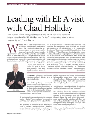 OrganizatiOnal leadership




Leading with EI: A visit
with Chad Holliday
What does emotional intelligence look like? Who has it? Even more important,
can you succeed without it? We asked, and DuPont’s chairman was game to answer.
interview by Jack roddy




W
                   hat makes leaders effective in their            and its “major domains” — which Roddy identifies as “self-
                   function? “The most recent research             awareness, self-management, social awareness, and relation-
                   shows that emotional intelligence fac-          ship management” (see sidebar on page 34 for a more detailed
                   tors, more than any others, account for         description of these components). Holliday led DuPont Co. as
                   successful execution for leaders in major       its CEO from 1998 until he retired from that position on Jan.
organizations,” states Jack Roddy. Over the course of his          1, 2009. As this article was going to press, it was announced
almost 30 years in running J.P. Roddy Consultants (www.            that he will retire as chairman of DuPont at the end of 2009
jproddy.com), a firm that specializes in recruiting leadership     after 10 years in that position. (His career with DuPont traces
candidates for the automotive, transportation, plastics, and       back to a summer internship while in college; he was then
chemical industries, Roddy has been an avid analyzer of the        hired in 1970 as an engineer in a company plastics factory in
                               dynamics of what he terms           Tennessee.) Holliday’s current corporate directorships include
                               “human asset leadership.”           Bank of America (a board he joined in September 2009) and
                               Earlier this year he visited        Deere & Co., and he chairs the U.S. Council on Competitive-
                               with Charles O. “Chad” Hol-         ness. Excerpts from Roddy and Holliday’s discussion follow.
                               liday Jr. to jointly explore EI                                                     — James Kristie


                                Jack Roddy: How would you evaluate             observe yourself and your feelings and gain support
                                emotional intelligence skills as a factor in   before making any decision. People learn to see
                                effective leadership?                          themselves from a third position before reacting,
                                                                               and this gives them a much fuller responsiveness
                                Chad Holliday: Any good leader will            after strong feelings have time to settle.
                                have a strong arsenal of people skills,
                                which is what emotional intelligence is        How important is a leader’s ability to accurately as-
                                all about, right? Actually they can lack       sess his or her own strengths and limitations?
         Jack Roddy             much of the technical skills yet be suc-
                                cessful as a leader with effective emo-        It is extremely important. For myself, I use my
                    tional intelligence characteristics.                       heads of finance and human resources to give me
                                                                               feedback on my performance, ideas, and whatever
                     Is emotional self-awareness important to leadership       else they observe that needs further delineation. I
                     success — by that I mean reading one’s own emotions       could never know what to do by myself. They pro-
                     and being aware of their impact on self and others?       vide feedback for blind spots that keep me from
                                                                               seeing more clearly in any given situation. Every
                     Yes. At DuPont we teach what we call “self-observa-       leader needs this ongoing feedback.
                     tion.” If you have a strong reaction to a situation,
                     rather than react immediately, we teach the pro-          What are your thoughts regarding “transparency” as
                     verbial count to 10 before you do anything. Then          a leadership trait?

30 directors & boards
 