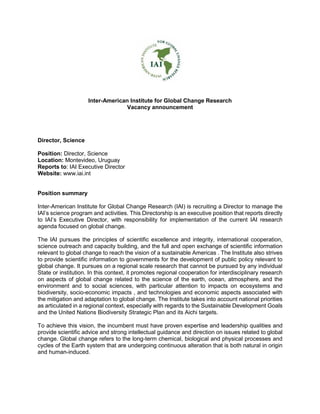 Inter-American Institute for Global Change Research
Vacancy announcement
Director, Science
Position: Director, Science
Location: Montevideo, Uruguay
Reports to: IAI Executive Director
Website: www.iai.int
Position summary
Inter-American Institute for Global Change Research (IAI) is recruiting a Director to manage the
IAI’s science program and activities. This Directorship is an executive position that reports directly
to IAI’s Executive Director, with responsibility for implementation of the current IAI research
agenda focused on global change.
The IAI pursues the principles of scientific excellence and integrity, international cooperation,
science outreach and capacity building, and the full and open exchange of scientific information
relevant to global change to reach the vision of a sustainable Americas . The Institute also strives
to provide scientific information to governments for the development of public policy relevant to
global change. It pursues on a regional scale research that cannot be pursued by any individual
State or institution. In this context, it promotes regional cooperation for interdisciplinary research
on aspects of global change related to the science of the earth, ocean, atmosphere, and the
environment and to social sciences, with particular attention to impacts on ecosystems and
biodiversity, socio-economic impacts , and technologies and economic aspects associated with
the mitigation and adaptation to global change. The Institute takes into account national priorities
as articulated in a regional context, especially with regards to the Sustainable Development Goals
and the United Nations Biodiversity Strategic Plan and its Aichi targets.
To achieve this vision, the incumbent must have proven expertise and leadership qualities and
provide scientific advice and strong intellectual guidance and direction on issues related to global
change. Global change refers to the long-term chemical, biological and physical processes and
cycles of the Earth system that are undergoing continuous alteration that is both natural in origin
and human-induced.
 