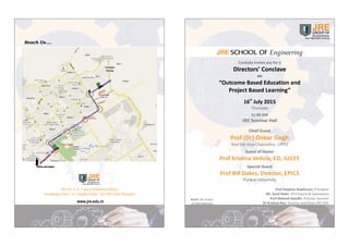Cordially Invites you for a
Directors’ Conclave
on
“Outcome Based Education and
Project Based Learning”
th
16 July 2015
Thursday
11.00 AM
JRE Seminar Hall
Chief Guest
Prof (Dr) Onkar Singh
Hon’ble Vice Chancellor, UPTU
Guest of Honor
Prof Krishna Vedula, ED, IUCEE
Special Guest
Prof Bill Oakes, Director, EPICS
Purdue University
Engineering
RSVP: Mr Ashok
+919953986169
Prof Stephen Rawlinson, President
Mr. Sunil Peter, VP‐Finance & Operations
Prof Mahesh Gandhi, Director General
Dr Krishna Rao, Director and Dean JRE SOE
Plot No. 5, 6, 7 and 8 (Adjoining Wipro),
Knowledge Park – IV, Greater Noida – 201308 (Uttar Pradesh)
www.jre.edu.in
 