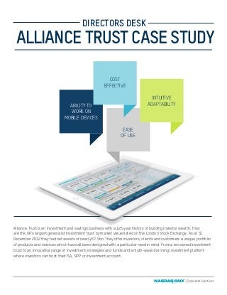 Alliance Trust is an investment and savings business with a 125 year history of building investor wealth. They
are the UK’s largest generalist investment trust by market value listed on the London Stock Exchange. As at 31
December 2012 they had net assets of nearly £2.5bn. They offer investors, clients and customers a unique portfolio
of products and services which have all been designed with a particular need in mind. From a renowned investment
trust to an innovative range of investment strategies and funds and a multi-award winning investment platform
where investors can host their ISA, SIPP or investment account.
ALLIANCE TRUST CASE STUDY
DIRECTORS DESK
EASE
OF USE
ABILITY TO
WORK ON
MOBILE DEVICES
INTUITIVE
ADAPTABILITY
COST
EFFECTIVE
 