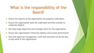 What is the responsibility of the
Board?
 Ensure the objects of the organization are properly undertaken
 Ensure the organization does not undertake activities outside its
corporate objects
 Set long-range objectives and strategic plans for the organization
 Ensure the organization’s financial stability and overall performance
 Hire and supervise management, staff and volunteers to do the day-
to-day work of the organization
 