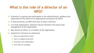 What is the role of a director of an
NPO?
 A director is a person who participates in the administration, guidance and
supervision of the affairs of an organization by being on its board
 In most provinces, an NPO must have at least 3 directors
 In a small organization, directors may be involved in the day-to-day
management of the organization
 May also be an officer or a member of the organization
 Essential for directors to understand
 Why the organization exists
 How it is legally structured
 Interests of its stakeholders
 How risks are managed
 