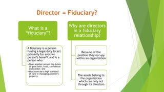 Director = Fiduciary?
What is a
“fiduciary”?
A fiduciary is a person
having a legal duty to act
primarily for another
person’s benefit and is a
person who:
• Owes another person the duties
of good faith, trust, confidence
and candor; and
• Must exercise a high standard
of care in managing another’s
property
Why are directors
in a fiduciary
relationship?
Because of the
position they occupy
within an organization
The assets belong to
the organization
which can only act
through its directors
 