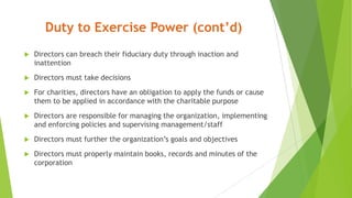 Duty to Exercise Power (cont’d)
 Directors can breach their fiduciary duty through inaction and
inattention
 Directors must take decisions
 For charities, directors have an obligation to apply the funds or cause
them to be applied in accordance with the charitable purpose
 Directors are responsible for managing the organization, implementing
and enforcing policies and supervising management/staff
 Directors must further the organization’s goals and objectives
 Directors must properly maintain books, records and minutes of the
corporation
 