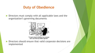 Duty of Obedience
 Directors must comply with all applicable laws and the
organization’s governing documents
 Directors should ensure that valid corporate decisions are
implemented
 