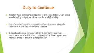 Duty to Continue
 Directors have continuing obligations to the organization which cannot
be relieved by resignation – for example, confidentiality
 Can only resign from the organization where there are adequate
individuals to replace the resigning director
 Resignation to avoid personal liability is ineffective and may
constitute a breach of fiduciary duty where the director puts own
interests ahead of those of the organization
 