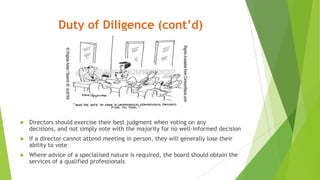 Duty of Diligence (cont’d)
 Directors should exercise their best judgment when voting on any
decisions, and not simply vote with the majority for no well-informed decision
 If a director cannot attend meeting in person, they will generally lose their
ability to vote
 Where advice of a specialised nature is required, the board should obtain the
services of a qualified professionals
 