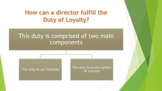 How can a director fulfill the
Duty of Loyalty?
This duty is comprised of two main
components
The duty to act honestly
The duty to avoid conflict
of interest
 