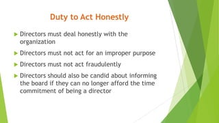 Duty to Act Honestly
 Directors must deal honestly with the
organization
 Directors must not act for an improper purpose
 Directors must not act fraudulently
 Directors should also be candid about informing
the board if they can no longer afford the time
commitment of being a director
 