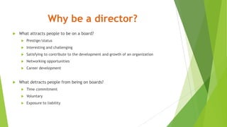 Why be a director?
 What attracts people to be on a board?
 Prestige/status
 Interesting and challenging
 Satisfying to contribute to the development and growth of an organization
 Networking opportunities
 Career development
 What detracts people from being on boards?
 Time commitment
 Voluntary
 Exposure to liability
 