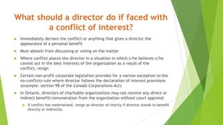 What should a director do if faced with
a conflict of interest?
 Immediately declare the conflict or anything that gives a director the
appearance of a personal benefit
 Must abstain from discussing or voting on the matter
 Where conflict places the director in a situation in which s/he believes s/he
cannot act in the best interests of the organization as a result of the
conflict, resign
 Certain non-profit corporate legislation provides for a narrow exception to the
no-conflicts rule where director follows the declaration of interest provisions
(example: section 98 of the Canada Corporations Act)
 In Ontario, directors of charitable organizations may not receive any direct or
indirect benefit/remuneration from the organization without court approval
 If conflict has materialized, resign as director of charity if director stands to benefit
directly or indirectly
 