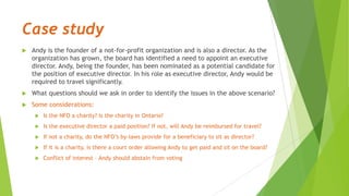 Case study
 Andy is the founder of a not-for-profit organization and is also a director. As the
organization has grown, the board has identified a need to appoint an executive
director. Andy, being the founder, has been nominated as a potential candidate for
the position of executive director. In his role as executive director, Andy would be
required to travel significantly.
 What questions should we ask in order to identify the issues in the above scenario?
 Some considerations:
 Is the NFO a charity? Is the charity in Ontario?
 Is the executive director a paid position? If not, will Andy be reimbursed for travel?
 If not a charity, do the NFO’s by-laws provide for a beneficiary to sit as director?
 If it is a charity, is there a court order allowing Andy to get paid and sit on the board?
 Conflict of interest – Andy should abstain from voting
 