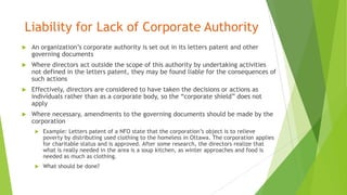 Liability for Lack of Corporate Authority
 An organization’s corporate authority is set out in its letters patent and other
governing documents
 Where directors act outside the scope of this authority by undertaking activities
not defined in the letters patent, they may be found liable for the consequences of
such actions
 Effectively, directors are considered to have taken the decisions or actions as
individuals rather than as a corporate body, so the “corporate shield” does not
apply
 Where necessary, amendments to the governing documents should be made by the
corporation
 Example: Letters patent of a NFO state that the corporation’s object is to relieve
poverty by distributing used clothing to the homeless in Ottawa. The corporation applies
for charitable status and is approved. After some research, the directors realize that
what is really needed in the area is a soup kitchen, as winter approaches and food is
needed as much as clothing.
 What should be done?
 