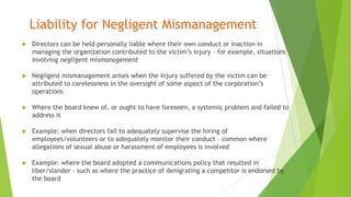 Liability for Negligent Mismanagement
 Directors can be held personally liable where their own conduct or inaction in
managing the organization contributed to the victim’s injury – for example, situations
involving negligent mismanagement
 Negligent mismanagement arises when the injury suffered by the victim can be
attributed to carelessness in the oversight of some aspect of the corporation’s
operations
 Where the board knew of, or ought to have foreseen, a systemic problem and failed to
address it
 Example: when directors fail to adequately supervise the hiring of
employees/volunteers or to adequately monitor their conduct – common where
allegations of sexual abuse or harassment of employees is involved
 Example: where the board adopted a communications policy that resulted in
liber/slander – such as where the practice of denigrating a competitor is endorsed by
the board
 