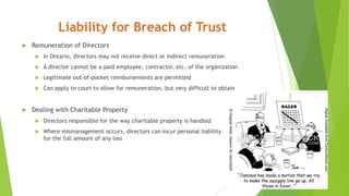 Liability for Breach of Trust
 Remuneration of Directors
 In Ontario, directors may not receive direct or indirect remuneration
 A director cannot be a paid employee, contractor, etc. of the organization
 Legitimate out-of-pocket reimbursements are permitted
 Can apply to court to allow for remuneration, but very difficult to obtain
 Dealing with Charitable Property
 Directors responsible for the way charitable property is handled
 Where mismanagement occurs, directors can incur personal liability
for the full amount of any loss
 