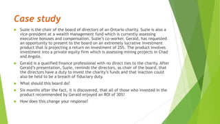 Case study
 Suzie is the chair of the board of directors of an Ontario charity. Suzie is also a
vice-president at a wealth management fund which is currently assessing
executive bonuses and compensation. Suzie’s co-worker, Gerald, has requested
an opportunity to present to the board on an extremely lucrative investment
product that is projecting a return on investment of 25%. The product involves
investment into a private equity firm which is assessing mining projects in Chad
and Angola.
 Gerald is a qualified finance professional with no direct ties to the charity. After
Gerald’s presentation, Suzie, reminds the directors, as chair of the board, that
the directors have a duty to invest the charity’s funds and that inaction could
also be held to be a breach of fiduciary duty.
 What should this board do?
 Six months after the fact, it is discovered, that all of those who invested in the
product recommended by Gerald enjoyed an ROI of 30%!
 How does this change your response?
 