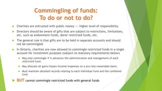 Commingling of funds:
To do or not to do?
 Charities are entrusted with public money --- higher level of responsibility
 Directors should be aware of gifts that are subject to restrictions, limitations,
etc. such as endowment funds, donor restricted funds, etc.
 The general rule is that gifts are to be held in separate accounts and should
not be commingled
 In Ontario, charities are now allowed to commingle restricted funds in a single
account for investment purposes (subject to statutory requirements below)
 May only commingle if it advances the administration and management of each
restricted fund;
 May allocate all gains/losses/income/expenses on a pro rata reasonable basis;
 Must maintain detailed records relating to each individual fund and the combined
fund
 BUT cannot commingle restricted funds with general funds
 