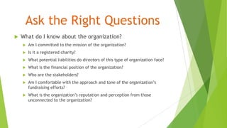 Ask the Right Questions
 What do I know about the organization?
 Am I committed to the mission of the organization?
 Is it a registered charity?
 What potential liabilities do directors of this type of organization face?
 What is the financial position of the organization?
 Who are the stakeholders?
 Am I comfortable with the approach and tone of the organization’s
fundraising efforts?
 What is the organization’s reputation and perception from those
unconnected to the organization?
 