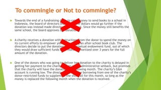To commingle or Not to commingle?
 Towards the end of a fundraising drive to raise money to send books to a school in
Indonesia, the board of directors learns that the dollars would go further if the
donation was instead made directly to the school. Since the money still benefits the
same school, the board approves the donation.
 A charity receives a donation with instructions from the donor to spend the money on
its current efforts to empower youth by running an after-school book club. The
directors decide to put the donation into a perpetual endowment fund, out of which
they would draw sufficient funds each month, amortized over 3 years for the full
amount of the donation.
 One of the donors who was going to deliver her donation to the charity is delayed in
getting her payment to the charity due to some administrative setback, but promises
that the charity will have the donation the following month. The charity’s G&A
account is running low. The directors approve the borrowing from one of the charity’s
donor-restricted funds to supplement the shortfall for this month, so long as the
money is replaced the following month when the donation is received.
 