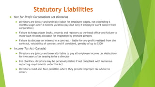 Statutory Liabilities
 Not-for-Profit Corporations Act (Ontario)
 Directors are jointly and severally liable for employee wages, not exceeding 6
months wages and 12 months vacation pay (but only if employee can’t collect from
corporation)
 Failure to keep proper books, records and registers at the head office and failure to
make such records available for inspection by entitled persons
 Failure to disclose an interest in a contract – liable for any profit realized from the
contract, voidability of contract and if convicted, penalty of up to $200
 Income Tax Act (Canada)
 Directors are jointly and severally liable to pay all employee income tax deductions
for two years after ceasing to be a director
 For charities, directors may be personally liable if not compliant with numerous
reporting requirements under the Act
 Directors could also face penalties where they provide improper tax advice to
others
 