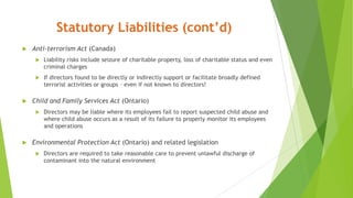 Statutory Liabilities (cont’d)
 Anti-terrorism Act (Canada)
 Liability risks include seizure of charitable property, loss of charitable status and even
criminal charges
 If directors found to be directly or indirectly support or facilitate broadly defined
terrorist activities or groups – even if not known to directors!
 Child and Family Services Act (Ontario)
 Directors may be liable where its employees fail to report suspected child abuse and
where child abuse occurs as a result of its failure to properly monitor its employees
and operations
 Environmental Protection Act (Ontario) and related legislation
 Directors are required to take reasonable care to prevent unlawful discharge of
contaminant into the natural environment
 