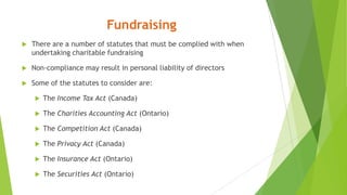 Fundraising
 There are a number of statutes that must be complied with when
undertaking charitable fundraising
 Non-compliance may result in personal liability of directors
 Some of the statutes to consider are:
 The Income Tax Act (Canada)
 The Charities Accounting Act (Ontario)
 The Competition Act (Canada)
 The Privacy Act (Canada)
 The Insurance Act (Ontario)
 The Securities Act (Ontario)
 