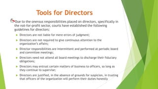 Tools for Directors
Due to the onerous responsibilities placed on directors, specifically in
the not-for-profit sector, courts have established the following
guidelines for directors:
 Directors are not liable for mere errors of judgment;
 Directors are not required to give continuous attention to the
organization’s affairs;
 Director responsibilities are intermittent and performed at periodic board
and committee meetings;
 Directors need not attend all board meetings to discharge their fiduciary
obligations;
 Directors may entrust certain matters of business to officers, so long as
they continue to supervise;
 Directors are justified, in the absence of grounds for suspicion, in trusting
that officers of the organization will perform their duties honestly
 