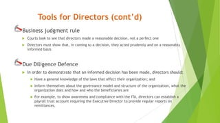 Tools for Directors (cont’d)
Business judgment rule
 Courts look to see that directors made a reasonable decision, not a perfect one
 Directors must show that, in coming to a decision, they acted prudently and on a reasonably
informed basis
Due Diligence Defence
 In order to demonstrate that an informed decision has been made, directors should:
 Have a general knowledge of the laws that affect their organization; and
 Inform themselves about the governance model and structure of the organization, what the
organization does and how and who the beneficiaries are
 For example, to show awareness and compliance with the ITA, directors can establish a
payroll trust account requiring the Executive Director to provide regular reports on
remittances.
 