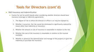 Tools for Directors (cont’d)
 D&O Insurance and Indemnification
 Factors for not-for-profit boards when considering whether directors should have
insurance coverage or indemnity agreements:
1. The degree of risk to which the director or officer is or may be exposed to;
2. Whether, in practice, the risk cannot be eliminated or significantly reduced by
means other than indemnity or insurance;
3. Whether the amount or cost of insurance is reasonable in relation to the risk;
4. Whether the cost of the insurance is reasonable in relation to the revenue
available;
5. Whether it advances the administration and manage of the property to give the
indemnity or purchase the insurance.
 