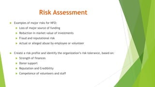Risk Assessment
 Examples of major risks for NFO:
 Loss of major source of funding
 Reduction in market value of investments
 Fraud and reputational risk
 Actual or alleged abuse by employee or volunteer
 Create a risk profile and identify the organization’s risk tolerance, based on:
 Strength of finances
 Donor support
 Reputation and Credibility
 Competence of volunteers and staff
 