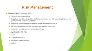 Risk Management
 How can boards manage risk?
 Strategic planning sessions
 Reports at board meetings from staff on performance and risk issues (important to not
just hear from Executive Director)
 Motions at board meetings to approve major programs or projects
 Periodic sessions specifically to discuss and reassess major risks
 In-camera board sessions in all board meetings
 4 ways to deal with risk:
 Avoid
 Transfer (insurance)
 Mitigate (checks/balances)
 Accept
 