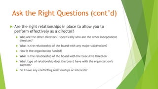 Ask the Right Questions (cont’d)
 Are the right relationships in place to allow you to
perform effectively as a director?
 Who are the other directors – specifically who are the other independent
directors?
 What is the relationship of the board with any major stakeholder?
 How is the organization funded?
 What is the relationship of the board with the Executive Director?
 What type of relationship does the board have with the organization’s
auditors?
 Do I have any conflicting relationships or interests?
 