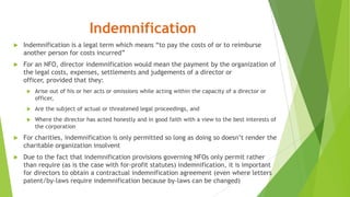 Indemnification
 Indemnification is a legal term which means “to pay the costs of or to reimburse
another person for costs incurred”
 For an NFO, director indemnification would mean the payment by the organization of
the legal costs, expenses, settlements and judgements of a director or
officer, provided that they:
 Arise out of his or her acts or omissions while acting within the capacity of a director or
officer,
 Are the subject of actual or threatened legal proceedings, and
 Where the director has acted honestly and in good faith with a view to the best interests of
the corporation
 For charities, indemnification is only permitted so long as doing so doesn’t render the
charitable organization insolvent
 Due to the fact that indemnification provisions governing NFOs only permit rather
than require (as is the case with for-profit statutes) indemnification, it is important
for directors to obtain a contractual indemnification agreement (even where letters
patent/by-laws require indemnification because by-laws can be changed)
 
