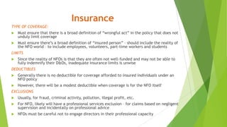 Insurance
TYPE OF COVERAGE:
 Must ensure that there is a broad definition of “wrongful act” in the policy that does not
unduly limit coverage
 Must ensure there’s a broad definition of “insured person” – should include the reality of
the NFO world – to include employees, volunteers, part-time workers and students
LIMITS
 Since the reality of NFOs is that they are often not well-funded and may not be able to
fully indemnify their D&Os, inadequate insurance limits is unwise
DEDUCTIBLES
 Generally there is no deductible for coverage afforded to insured individuals under an
NFO policy
 However, there will be a modest deductible when coverage is for the NFO itself
EXCLUSIONS
 Usually, for fraud, criminal activity, pollution, illegal profit, etc.
 For NFO, likely will have a professional services exclusion – for claims based on negligent
supervision and incidentally on professional advice
 NFOs must be careful not to engage directors in their professional capacity
 