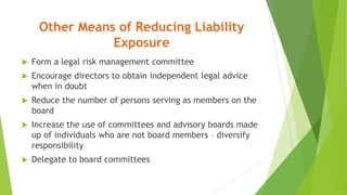 Other Means of Reducing Liability
Exposure
 Form a legal risk management committee
 Encourage directors to obtain independent legal advice
when in doubt
 Reduce the number of persons serving as members on the
board
 Increase the use of committees and advisory boards made
up of individuals who are not board members – diversify
responsibility
 Delegate to board committees
 