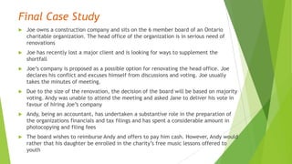 Final Case Study
 Joe owns a construction company and sits on the 6 member board of an Ontario
charitable organization. The head office of the organization is in serious need of
renovations
 Joe has recently lost a major client and is looking for ways to supplement the
shortfall
 Joe’s company is proposed as a possible option for renovating the head office. Joe
declares his conflict and excuses himself from discussions and voting. Joe usually
takes the minutes of meeting.
 Due to the size of the renovation, the decision of the board will be based on majority
voting. Andy was unable to attend the meeting and asked Jane to deliver his vote in
favour of hiring Joe’s company
 Andy, being an accountant, has undertaken a substantive role in the preparation of
the organizations financials and tax filings and has spent a considerable amount in
photocopying and filing fees
 The board wishes to reimburse Andy and offers to pay him cash. However, Andy would
rather that his daughter be enrolled in the charity’s free music lessons offered to
youth
 