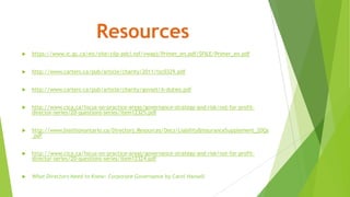 Resources
 https://www.ic.gc.ca/eic/site/cilp-pdci.nsf/vwapj/Primer_en.pdf/$FILE/Primer_en.pdf
 http://www.carters.ca/pub/article/charity/2011/tsc0329.pdf
 http://www.carters.ca/pub/article/charity/govset/A-duties.pdf
 http://www.cica.ca/focus-on-practice-areas/governance-strategy-and-risk/not-for-profit-
director-series/20-questions-series/item12325.pdf
 http://www.biathlonontario.ca/Directors_Resources/Docs/Liability&InsuranceSupplement_20Qs
.pdf
 http://www.cica.ca/focus-on-practice-areas/governance-strategy-and-risk/not-for-profit-
director-series/20-questions-series/item12324.pdf
 What Directors Need to Know: Corporate Governance by Carol Hansell
 