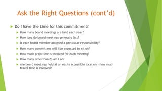 Ask the Right Questions (cont’d)
 Do I have the time for this commitment?
 How many board meetings are held each year?
 How long do board meetings generally last?
 Is each board member assigned a particular responsibility?
 How many committees will I be expected to sit on?
 How much prep time is involved for each meeting?
 How many other boards am I on?
 Are board meetings held at an easily accessible location – how much
travel time is involved?
 