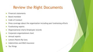 Review the Right Documents
 Financial statements
 Board mandate
 Code of Conduct
 Press coverage about the organization including past fundraising efforts
 Fundraising reports
 Organizational charts/Employee records
 Corporate organizational chart
 Annual reports
 Letters Patent/By-laws
 Indemnities and D&O insurance
 Tax filings
 