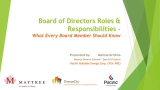 Board of Directors Roles &
Responsibilities -
What Every Board Member Should Know
Presented by: Melissa Krishna
Deputy General Counsel – Special Projects
Pacific Rubiales Energy Corp. (TSX: PRE)
 