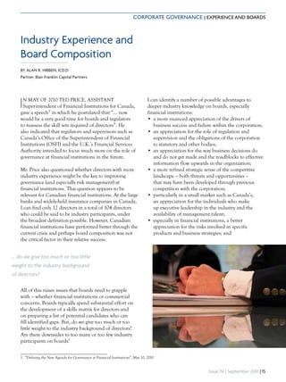 CORPORATE GOVERNANCE | EXPERIENCE AND BOARDS



    Industry Experience and
    Board Composition
    BY ALAN R. HIBBEN, ICD.D
    Partner, Blair Franklin Capital Partners




   I N MAY OF 2010 TED PRICE, ASSISTANT
     Superintendent of Financial Institutions for Canada,
    gave a speech1 in which he postulated that “… now
                                                                                  I can identify a number of possible advantages to
                                                                                  deeper industry knowledge on boards, especially
                                                                                  financial institutions:
    would be a very good time for boards and regulators                           • a more nuanced appreciation of the drivers of
    to reassess the skill sets required of directors”. He                            business success and failure within the corporation;
    also indicated that regulators and supervisors such as                        • an appreciation for the role of regulation and
    Canada’s Office of the Superintendent of Financial                               supervision and the obligations of the corporation
    Institutions (OSFI) and the U.K.’s Financial Services                            to statutory and other bodies;
    Authority intended to focus much more on the role of                          • an appreciation for the way business decisions do
    governance at financial institutions in the future.                              and do not get made and the roadblocks to effective
                                                                                     information flow upwards in the organization;
    Mr. Price also questioned whether directors with more                         • a more refined strategic sense of the competitive
    industry experience might be the key to improving                                landscape – both threats and opportunities –
    governance (and especially risk management) at                                   that may have been developed through previous
    financial institutions. This question appears to be                              competition with the corporation;
    relevant for Canadian financial institutions. At the large                    • particularly in a small market such as Canada’s,
    banks and widely-held insurance companies in Canada,                             an appreciation for the individuals who make
    I can find only 12 directors in a total of 104 directors                         up executive leadership in the industry and the
    who could be said to be industry participants, under                             availability of management talent;
    the broadest definition possible. However, Canadian                           • especially in financial institutions, a better
    financial institutions have performed better through the                         appreciation for the risks involved in specific
    current crisis and perhaps board composition was not                             products and business strategies; and
    the critical factor in their relative success.


... do we give too much or too little
weight to the industry background
of directors?

    All of this raises issues that boards need to grapple
    with – whether financial institutions or commercial
    concerns. Boards typically spend substantial effort on
    the development of a skills matrix for directors and
    on preparing a list of potential candidates who can
    fill identified gaps. But, do we give too much or too
    little weight to the industry background of directors?
    Are there downsides to too many or too few industry
    participants on boards?


    1 “Defining the New Agenda for Governance at Financial Institutions”, May 10, 2010


                                                                                                               Issue 151 | September 2010 | 15
 
