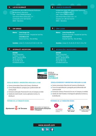 www.escodi.com
LUGAR DE CELEBRACIÓN
Instalaciones de la UAB (Universidad Autónoma
de Barcelona) a Barcelona
UAB - CASA CONVALECENCIA
Sant Antoni Maria Claret núm. 171
(esquina con calle Sant Quintí)
08041 - Barcelona
INFORMACIÓ I INSCRIPCIONS
ESCODI	 				
Vapor Universitari				
C. Colom 114, 1r pis			
08222 - Terrassa (BCN)			
Tel. 93 783 97 45				
Fax. 93 784 14 30
escodi@escodi.com
INFORMACIÓN E INSCRIPCIONES
ESCODI	 				
Vapor Universitari				
C. Colom 114, 1r piso			
08222 - Terrassa (BCN)			
Tel. 93 783 97 45				
Fax. 93 784 14 30				
escodi@escodi.com
LLOC DE CELEBRACIÓ
Instal·lacions de la UAB (Universitat Autònoma 		
de Barcelona) a Barcelona
UAB - CASA CONVALESCÈNCIA
Sant Antoni Maria Claret núm. 171
(cantonada carrer Sant Quintí)
08041 - Barcelona
Metro: 	 Línia Groga (L4)	
	 Estació Guinardó - Hospital de Sant Pau
	 Línia Blava (L5)
	 Estació Sant Pau - Dos de Maig
Autobús:	 Línies 15, 19, 20, 45, 47, 50, 51, 92 i 192
Metro: 	 Línea Amarilla (L4)	
	 Estación Guinardó - Hospital de Sant Pau
	 Línea Azul (L5)
	 Estación Sant Pau - Dos de Maig
Autobús:	 Líneas 15, 19, 20, 45, 47, 50, 51, 92 y 192
COM ARRIBAR: CÓMO LLEGAR:
PATRONS DE LA FUNDACIÓ ESCODI: PATRONOS DE LA FUNDACIÓN ESCODI:
ESCUELA DE NEGOCIOS Y UNIVERSITARIA VINCULADA A LA UAB
	 Carrera universitaria: Dirección de Comercio y Distribución
	 Cursos de especialización y postgrado para profesionales del 	
	comercio/retail
	 Formación continua: Presencial, On Line, In Company (a medida)
	 Cátedra de retail: Estudios e investigación aplicada al comercio y 	
	 la distribución
ESCOLA DE NEGOCIS I UNIVERSITÀRIA VINCULADA A LA UAB
	 Carrera universitària: Direcció de Comerç i Distribució
	 Cursos d’especializació i postgrau per a professionales del 		
	comerç/retail
	 Formació continuada: Presencial, On Line, In Company (a mida)
	 Càtedra de retail: Estudis i recerca aplicada al comerç i la
	distribució
 